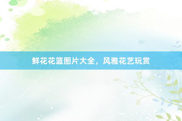 鲜花花篮图片大全，风雅花艺玩赏