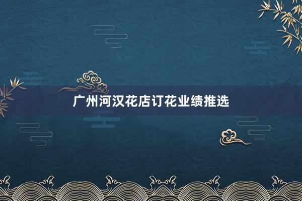广州河汉花店订花业绩推选